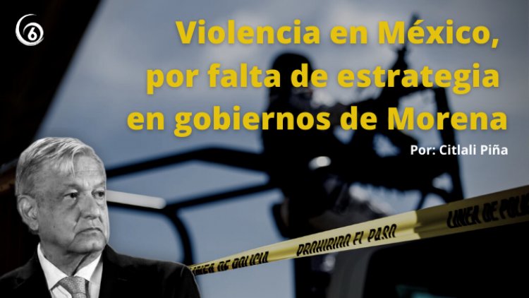 Violencia en México, por falta de estrategia en gobiernos de Morena